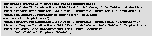 Text Box: 	DataTable dtOrders = dsOrders.Tables[OrderTable];
	this.txtOrderID.DataBindings.Add("Text", dsOrders, OrderTable+".OrderID");
	this.txtName.DataBindings.Add("Text", dsOrders, OrderTable+".ShipName");
	this.txtAddress.DataBindings.Add("Text", dsOrders, OrderTable+".ShipAddress");
	this.txtCity.DataBindings.Add("Text", dsOrders, OrderTable+".ShipCity");
	this.txtRegion.DataBindings.Add("Text", dsOrders, OrderTable+".ShipRegion");
	this.txtPostalCode.DataBindings.Add("Text", dsOrders, 
		OrderTable+".ShipPostalCode");
	this.txtCountry.DataBindings.Add("Text", dsOrders, OrderTable+".ShipCountry");
