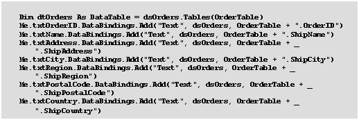 Text Box:     Dim dtOrders As DataTable = dsOrders.Tables(OrderTable)
    Me.txtOrderID.DataBindings.Add("Text", dsOrders, OrderTable + ".OrderID")
    Me.txtName.DataBindings.Add("Text", dsOrders, OrderTable + ".ShipName")
    Me.txtAddress.DataBindings.Add("Text", dsOrders, OrderTable + _
		".ShipAddress")
    Me.txtCity.DataBindings.Add("Text", dsOrders, OrderTable + ".ShipCity")
    Me.txtRegion.DataBindings.Add("Text", dsOrders, OrderTable + _
		".ShipRegion")
    Me.txtPostalCode.DataBindings.Add("Text", dsOrders, OrderTable + _
		".ShipPostalCode")
    Me.txtCountry.DataBindings.Add("Text", dsOrders, OrderTable + _
		".ShipCountry")
