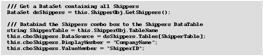 Text Box: 	/// Get a DataSet containing all Shippers
	DataSet dsShippers = this.ShipperObj.GetShippers();

	/// Databind the Shippers combo box to the Shippers DataTable
	string ShipperTable = this.ShipperObj.TableName
	this.cboShippers.DataSource = dsShippers.Tables[ShipperTable];
	this.cboShippers.DisplayMember = "CompanyName";
	this.cboShippers.ValueMember = "ShipperID";

