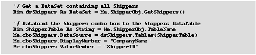 Text Box: 	  '/ Get a DataSet containing all Shippers
	  Dim dsShippers As DataSet = Me.ShipperObj.GetShippers()

	  '/ Databind the Shippers combo box to the Shippers DataTable
	  Dim ShipperTable As String = Me.ShipperObj.TableName
	  Me.cboShippers.DataSource = dsShippers.Tables(ShipperTable)
	  Me.cboShippers.DisplayMember = "CompanyName"
	  Me.cboShippers.ValueMember = "ShipperID"

